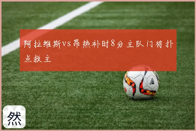 阿拉维斯vs昂热补时8分主队门将扑点救主