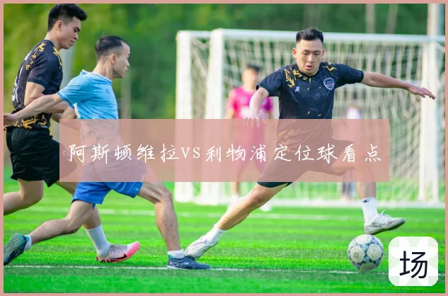 阿斯顿维拉vs利物浦定位球看点